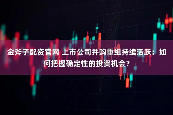 金斧子配资官网 上市公司并购重组持续活跃：如何把握确定性的投资机会？