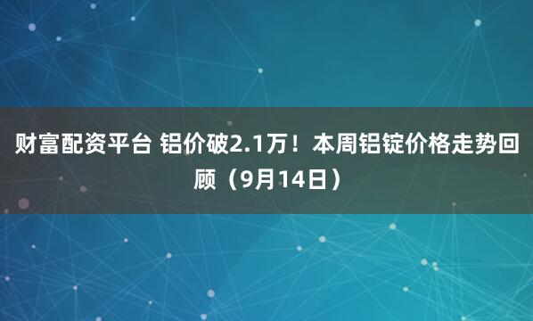 财富配资平台 铝价破2.1万！本周铝锭价格走势回顾（9月14日）