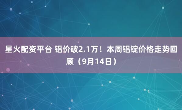 星火配资平台 铝价破2.1万！本周铝锭价格走势回顾（9月14日）