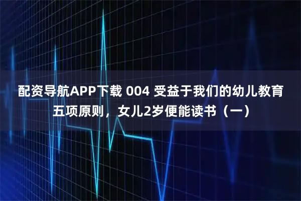 配资导航APP下载 004 受益于我们的幼儿教育五项原则，女儿2岁便能读书（一）