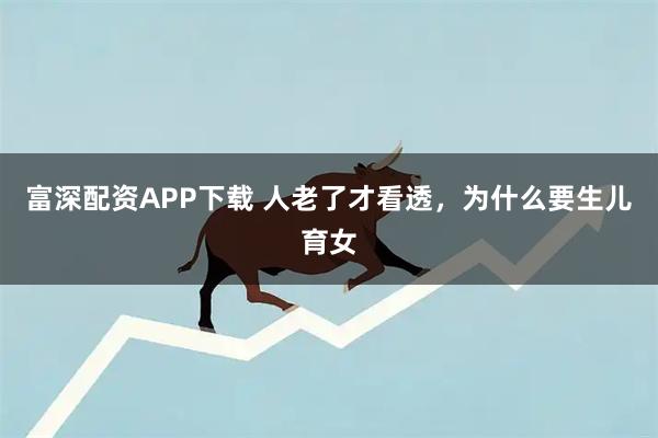 富深配资APP下载 人老了才看透，为什么要生儿育女