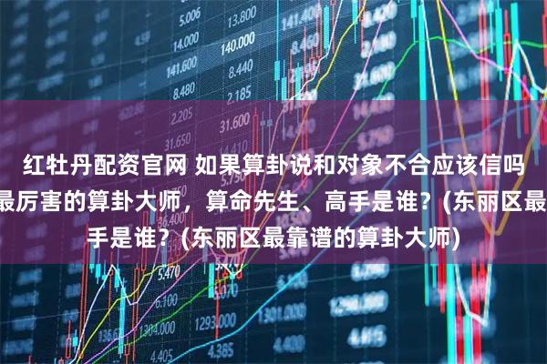 红牡丹配资官网 如果算卦说和对象不合应该信吗，东丽区靠谱的最厉害的算卦大师，算命先生、高手是谁？(东丽区最靠谱的算卦大师)