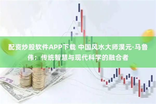 配资炒股软件APP下载 中国风水大师淏元·马鲁伟：传统智慧与现代科学的融合者