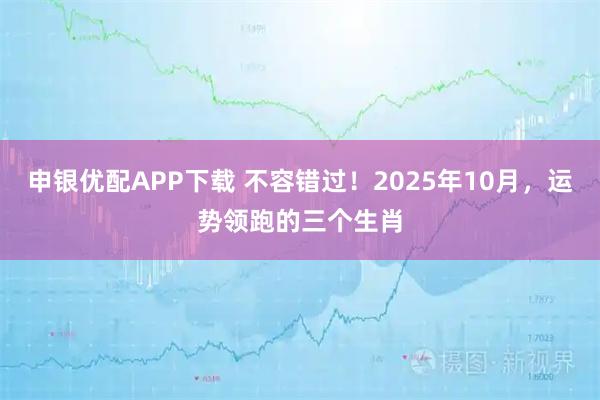 申银优配APP下载 不容错过！2025年10月，运势领跑的三个生肖