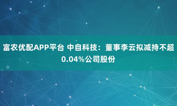 富农优配APP平台 中自科技：董事李云拟减持不超0.04%公司股份
