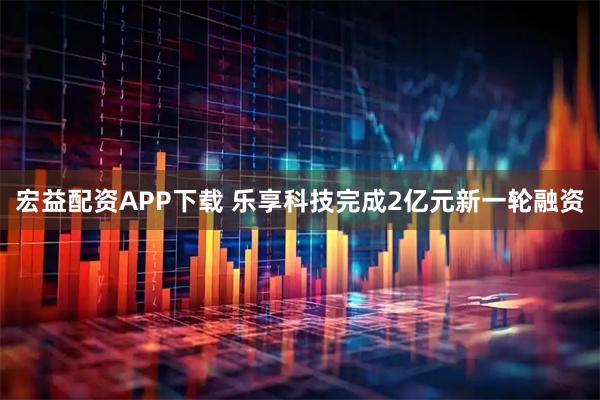 宏益配资APP下载 乐享科技完成2亿元新一轮融资