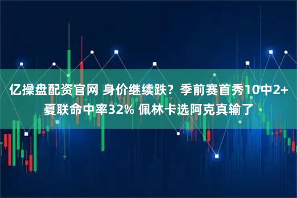 亿操盘配资官网 身价继续跌？季前赛首秀10中2+夏联命中率32% 佩林卡选阿克真输了