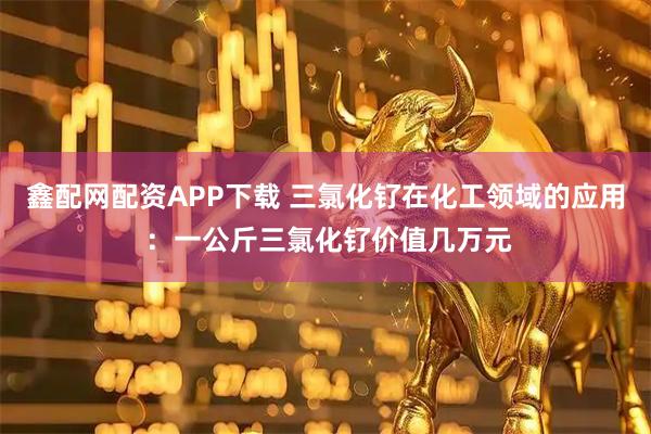 鑫配网配资APP下载 三氯化钌在化工领域的应用 ：一公斤三氯化钌价值几万元