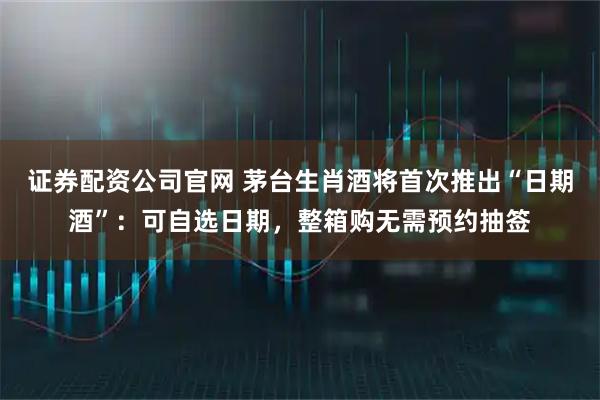证券配资公司官网 茅台生肖酒将首次推出“日期酒”：可自选日期，整箱购无需预约抽签