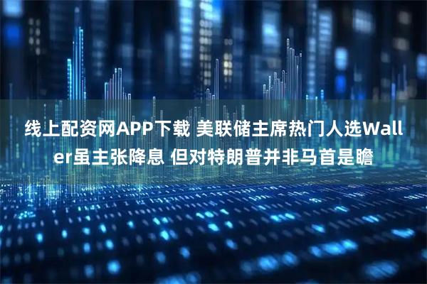 线上配资网APP下载 美联储主席热门人选Waller虽主张降息 但对特朗普并非马首是瞻