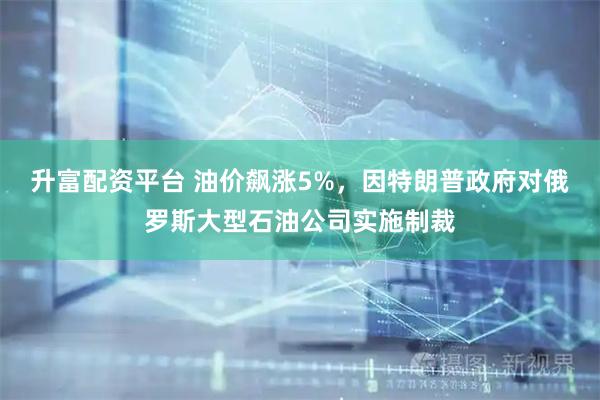 升富配资平台 油价飙涨5%，因特朗普政府对俄罗斯大型石油公司实施制裁