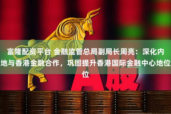 富隆配资平台 金融监管总局副局长周亮：深化内地与香港金融合作，巩固提升香港国际金融中心地位