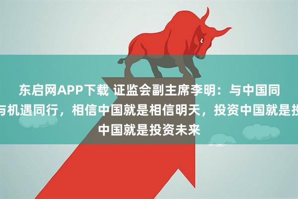 东启网APP下载 证监会副主席李明：与中国同行就是与机遇同行，相信中国就是相信明天，投资中国就是投资未来
