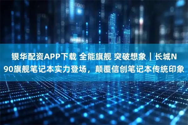 银华配资APP下载 全能旗舰 突破想象｜长城N90旗舰笔记本实力登场，颠覆信创笔记本传统印象