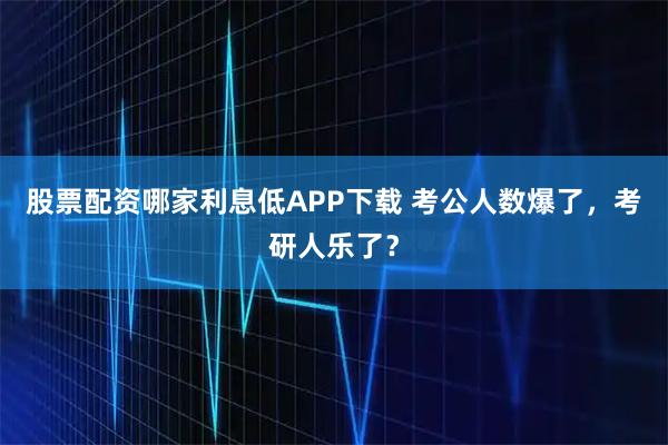 股票配资哪家利息低APP下载 考公人数爆了，考研人乐了？