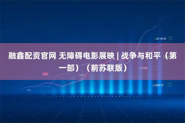 融鑫配资官网 无障碍电影展映 | 战争与和平（第一部）（前苏联版）