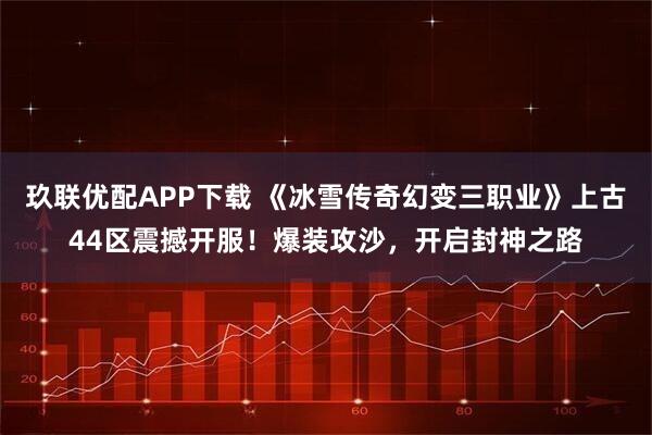玖联优配APP下载 《冰雪传奇幻变三职业》上古44区震撼开服！爆装攻沙，开启封神之路