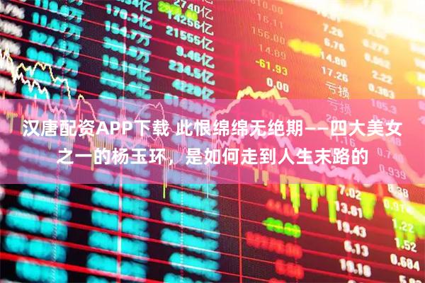 汉唐配资APP下载 此恨绵绵无绝期——四大美女之一的杨玉环，是如何走到人生末路的