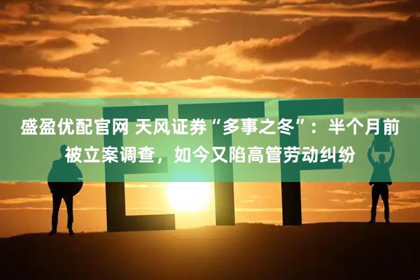 盛盈优配官网 天风证券“多事之冬”：半个月前被立案调查，如今又陷高管劳动纠纷