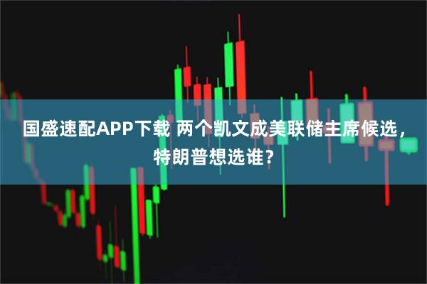 国盛速配APP下载 两个凯文成美联储主席候选，特朗普想选谁？