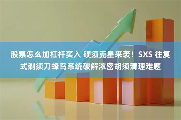 股票怎么加杠杆买入 硬须克星来袭！SXS 往复式剃须刀蜂鸟系统破解浓密胡须清理难题