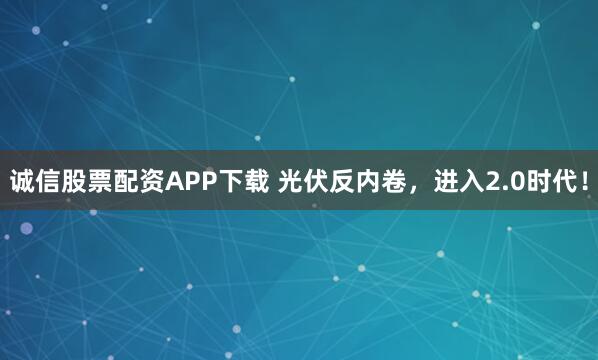 诚信股票配资APP下载 光伏反内卷，进入2.0时代！