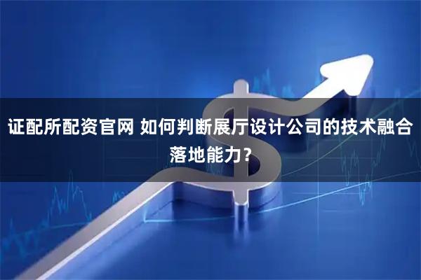 证配所配资官网 如何判断展厅设计公司的技术融合落地能力？