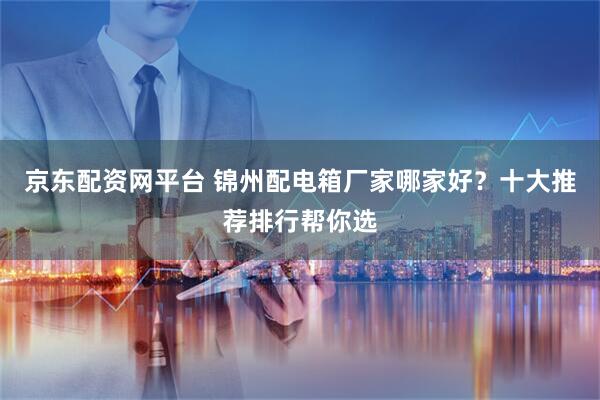 京东配资网平台 锦州配电箱厂家哪家好？十大推荐排行帮你选