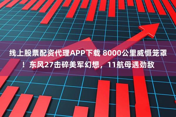 线上股票配资代理APP下载 8000公里威慑笼罩！东风27击碎美军幻想，11航母遇劲敌