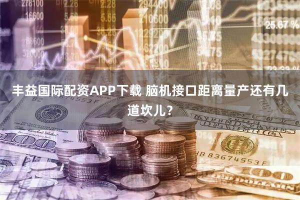 丰益国际配资APP下载 脑机接口距离量产还有几道坎儿？