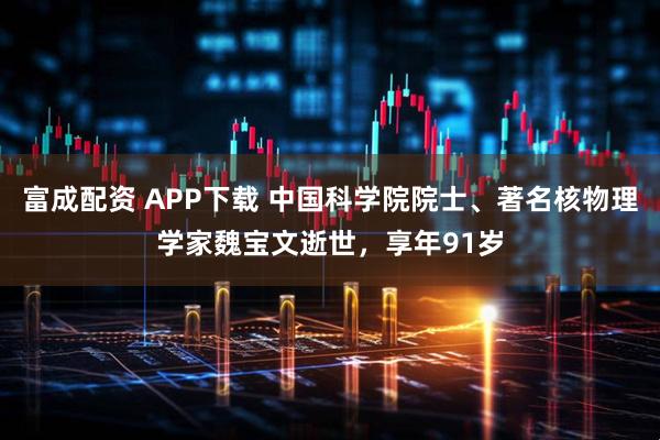 富成配资 APP下载 中国科学院院士、著名核物理学家魏宝文逝世，享年91岁