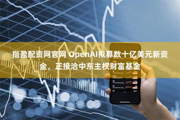 指盈配资网官网 OpenAI拟募数十亿美元新资金，正接洽中东主权财富基金