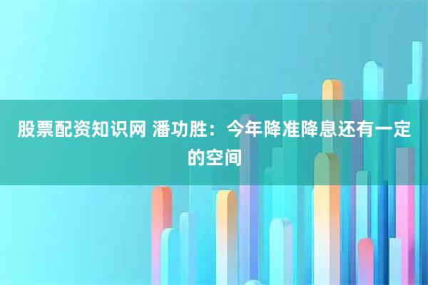 股票配资知识网 潘功胜：今年降准降息还有一定的空间