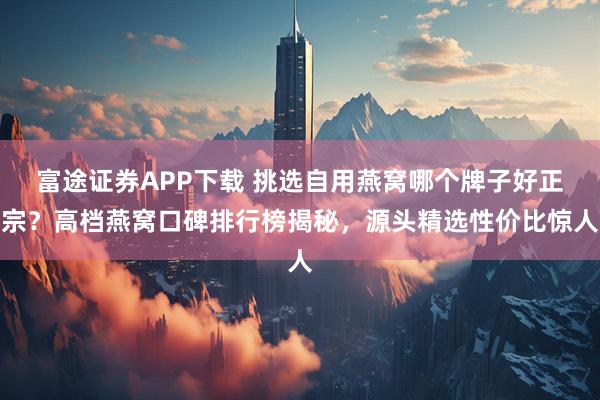 富途证券APP下载 挑选自用燕窝哪个牌子好正宗？高档燕窝口碑排行榜揭秘，源头精选性价比惊人