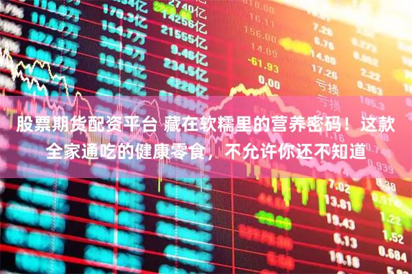 股票期货配资平台 藏在软糯里的营养密码！这款全家通吃的健康零食，不允许你还不知道