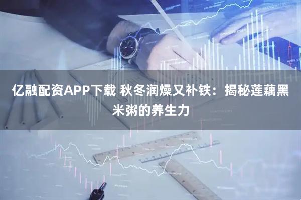 亿融配资APP下载 秋冬润燥又补铁：揭秘莲藕黑米粥的养生力