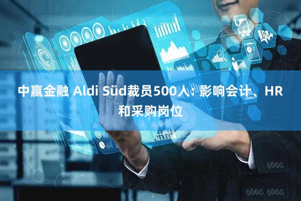 中赢金融 Aldi Süd裁员500人: 影响会计、HR和采购岗位