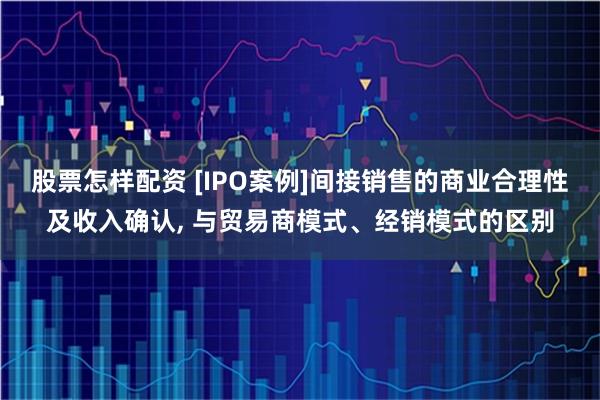 股票怎样配资 [IPO案例]间接销售的商业合理性及收入确认, 与贸易商模式、经销模式的区别