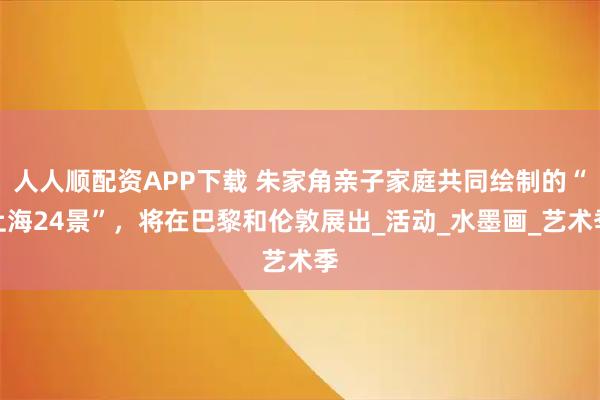 人人顺配资APP下载 朱家角亲子家庭共同绘制的“上海24景”，将在巴黎和伦敦展出_活动_水墨画_艺术季