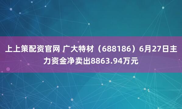 上上策配资官网 广大特材（688186）6月27日主力资金净卖出8863.94万元
