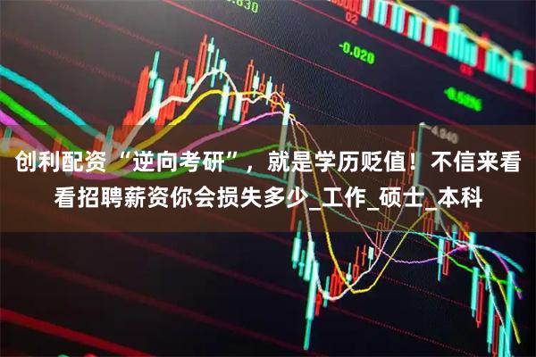 创利配资 “逆向考研”，就是学历贬值！不信来看看招聘薪资你会损失多少_工作_硕士_本科