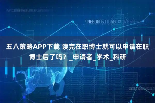 五八策略APP下载 读完在职博士就可以申请在职博士后了吗?_申请者_学术_科研