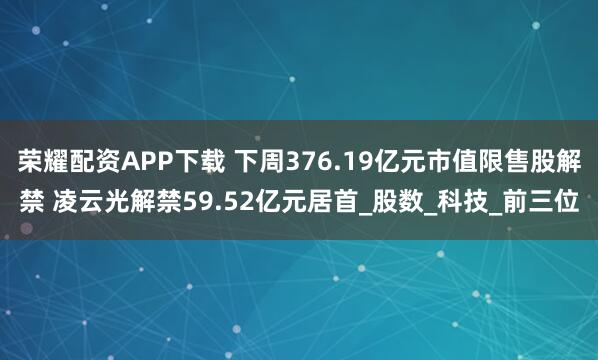 荣耀配资APP下载 下周376.19亿元市值限售股解禁 凌云光解禁59.52亿元居首_股数_科技_前三位