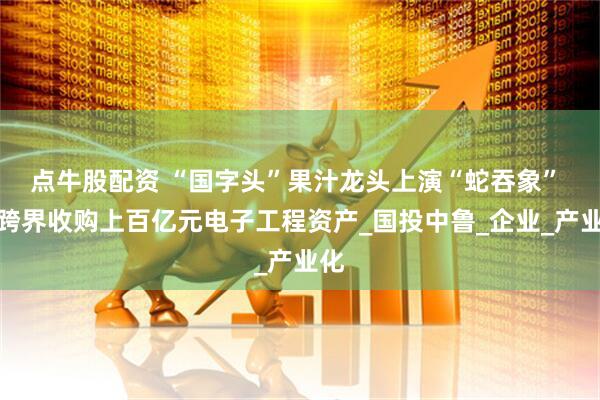 点牛股配资 “国字头”果汁龙头上演“蛇吞象” 拟跨界收购上百亿元电子工程资产_国投中鲁_企业_产业化