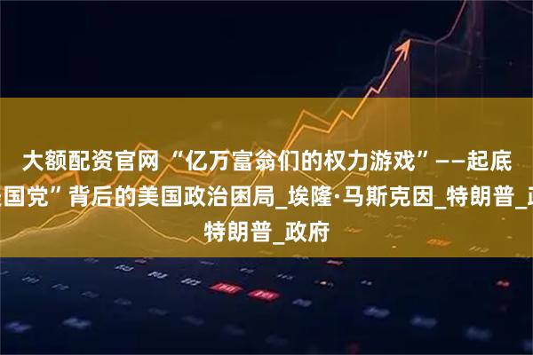大额配资官网 “亿万富翁们的权力游戏”——起底“美国党”背后的美国政治困局_埃隆·马斯克因_特朗普_政府