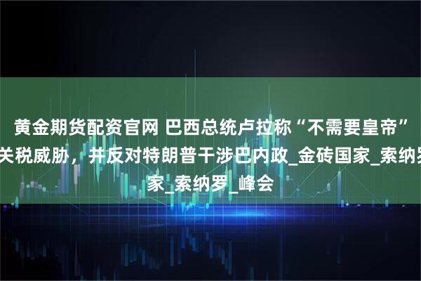 黄金期货配资官网 巴西总统卢拉称“不需要皇帝”怒怼美关税威胁，并反对特朗普干涉巴内政_金砖国家_索纳罗_峰会