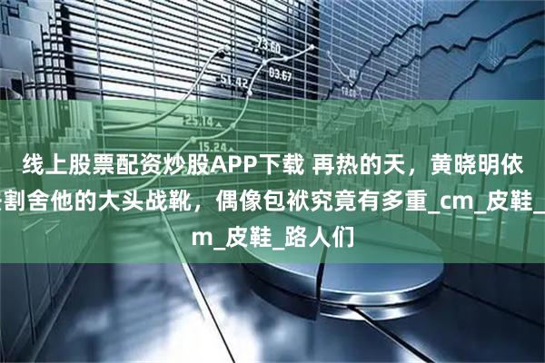 线上股票配资炒股APP下载 再热的天，黄晓明依然无法割舍他的大头战靴，偶像包袱究竟有多重_cm_皮鞋_路人们