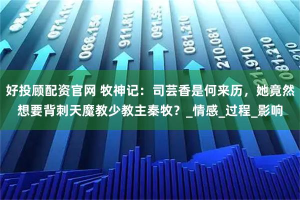 好投顾配资官网 牧神记：司芸香是何来历，她竟然想要背刺天魔教少教主秦牧？_情感_过程_影响