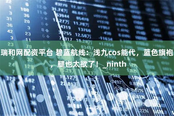 瑞和网配资平台 碧蓝航线：浅九cos能代，蓝色旗袍 ，腿也太欲了！_ninth