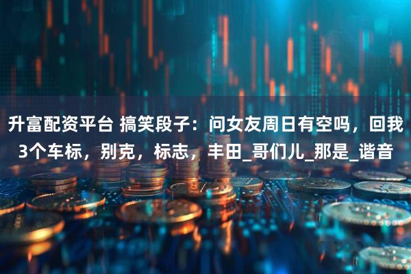 升富配资平台 搞笑段子：问女友周日有空吗，回我3个车标，别克，标志，丰田_哥们儿_那是_谐音